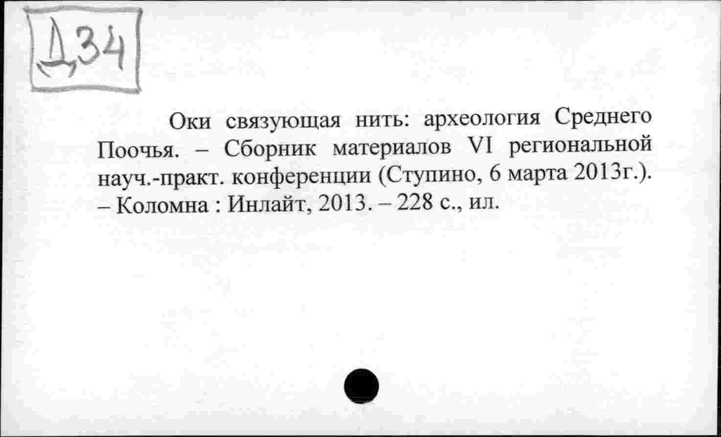 ﻿Ши
Оки связующая нить: археология Среднего Поочья. - Сборник материалов VI региональной науч.-практ. конференции (Ступино, 6 марта 201эг.). - Коломна : Инлайт, 2013. - 228 с., ил.